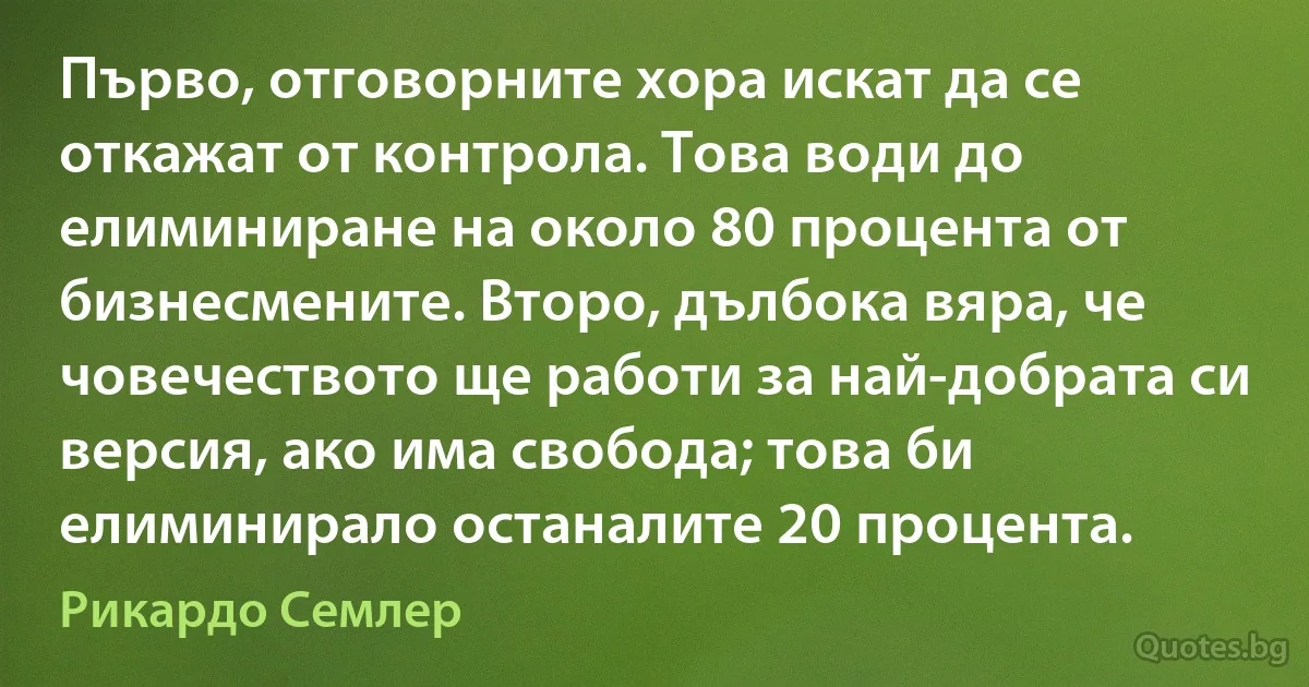 Първо, отговорните хора искат да се откажат от контрола. Това води до елиминиране на около 80 процента от бизнесмените. Второ, дълбока вяра, че човечеството ще работи за най-добрата си версия, ако има свобода; това би елиминирало останалите 20 процента. (Рикардо Семлер)