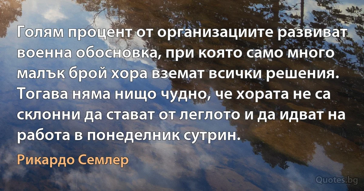 Голям процент от организациите развиват военна обосновка, при която само много малък брой хора вземат всички решения. Тогава няма нищо чудно, че хората не са склонни да стават от леглото и да идват на работа в понеделник сутрин. (Рикардо Семлер)