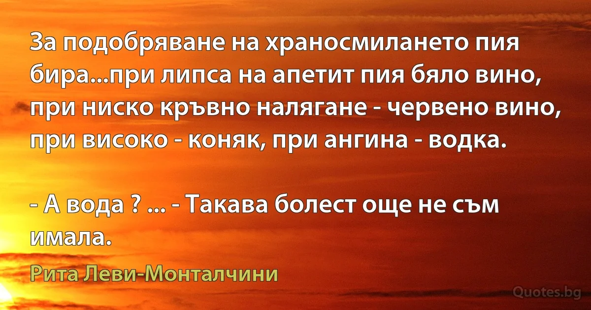 За подобряване на храносмилането пия бира...при липса на апетит пия бяло вино, при ниско кръвно налягане - червено вино, при високо - коняк, при ангина - водка.

- А вода ? ... - Такава болест още не съм имала. (Рита Леви-Монталчини)