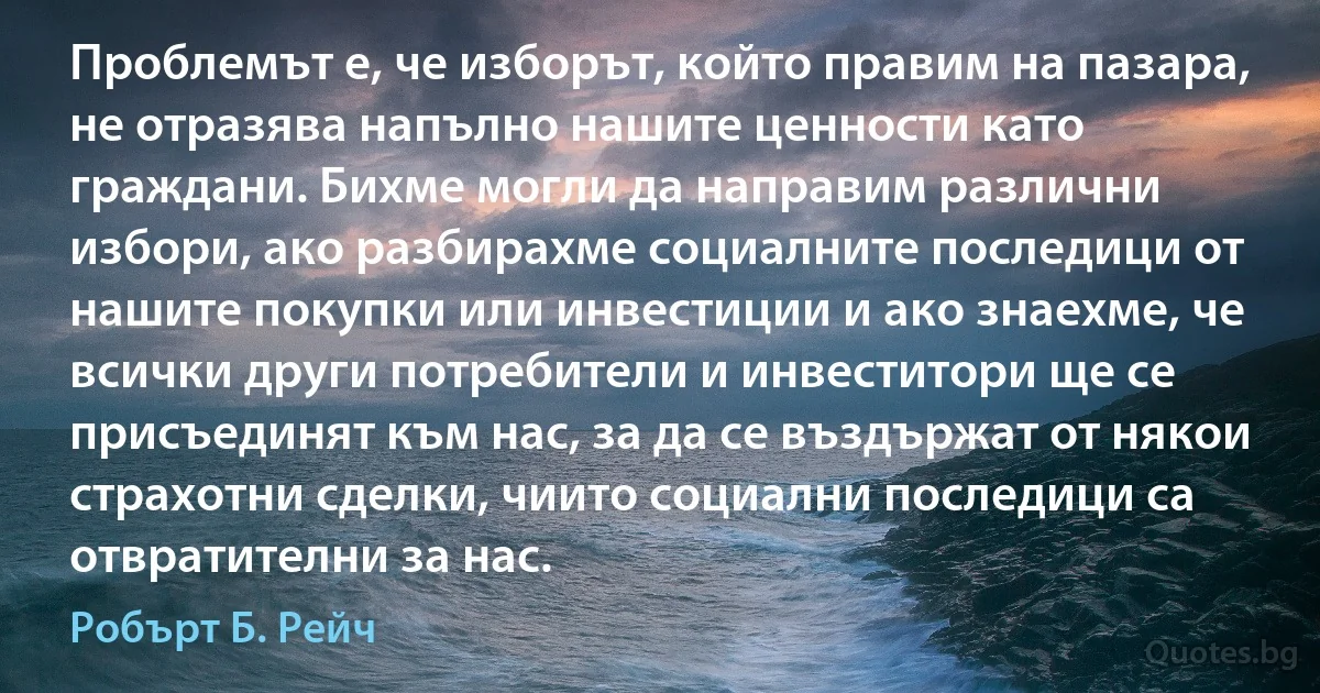 Проблемът е, че изборът, който правим на пазара, не отразява напълно нашите ценности като граждани. Бихме могли да направим различни избори, ако разбирахме социалните последици от нашите покупки или инвестиции и ако знаехме, че всички други потребители и инвеститори ще се присъединят към нас, за да се въздържат от някои страхотни сделки, чиито социални последици са отвратителни за нас. (Робърт Б. Рейч)