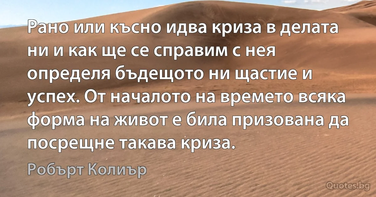 Рано или късно идва криза в делата ни и как ще се справим с нея определя бъдещото ни щастие и успех. От началото на времето всяка форма на живот е била призована да посрещне такава криза. (Робърт Колиър)