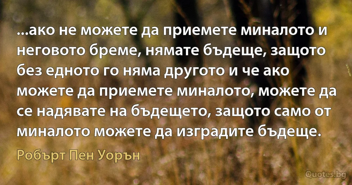 ...ако не можете да приемете миналото и неговото бреме, нямате бъдеще, защото без едното го няма другото и че ако можете да приемете миналото, можете да се надявате на бъдещето, защото само от миналото можете да изградите бъдеще. (Робърт Пен Уорън)