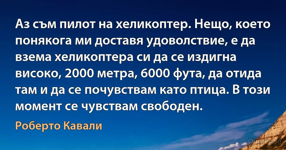 Аз съм пилот на хеликоптер. Нещо, което понякога ми доставя удоволствие, е да взема хеликоптера си да се издигна високо, 2000 метра, 6000 фута, да отида там и да се почувствам като птица. В този момент се чувствам свободен. (Роберто Кавали)