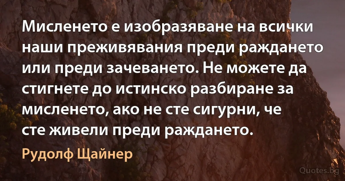 Мисленето е изобразяване на всички наши преживявания преди раждането или преди зачеването. Не можете да стигнете до истинско разбиране за мисленето, ако не сте сигурни, че сте живели преди раждането. (Рудолф Щайнер)