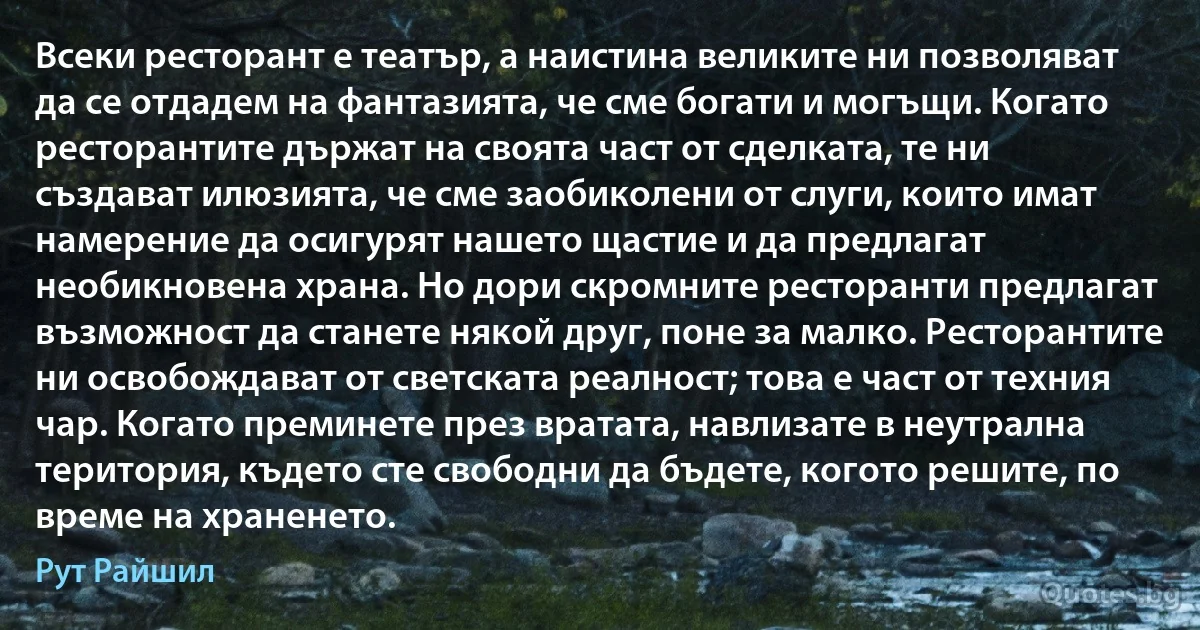 Всеки ресторант е театър, а наистина великите ни позволяват да се отдадем на фантазията, че сме богати и могъщи. Когато ресторантите държат на своята част от сделката, те ни създават илюзията, че сме заобиколени от слуги, които имат намерение да осигурят нашето щастие и да предлагат необикновена храна. Но дори скромните ресторанти предлагат възможност да станете някой друг, поне за малко. Ресторантите ни освобождават от светската реалност; това е част от техния чар. Когато преминете през вратата, навлизате в неутрална територия, където сте свободни да бъдете, когото решите, по време на храненето. (Рут Райшил)