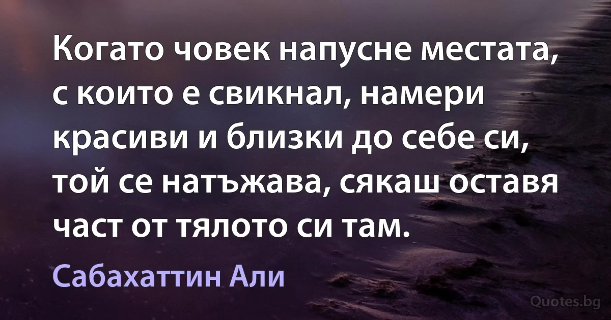 Когато човек напусне местата, с които е свикнал, намери красиви и близки до себе си, той се натъжава, сякаш оставя част от тялото си там. (Сабахаттин Али)