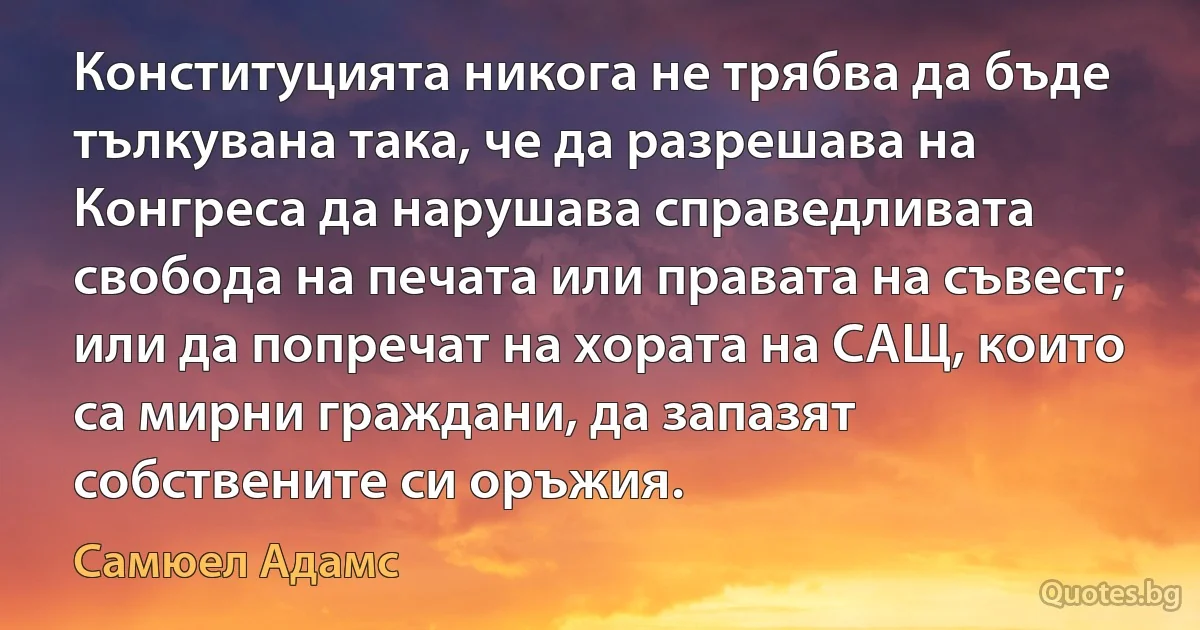 Конституцията никога не трябва да бъде тълкувана така, че да разрешава на Конгреса да нарушава справедливата свобода на печата или правата на съвест; или да попречат на хората на САЩ, които са мирни граждани, да запазят собствените си оръжия. (Самюел Адамс)