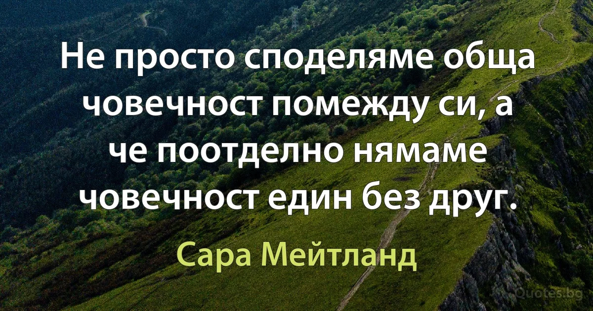 Не просто споделяме обща човечност помежду си, а че поотделно нямаме човечност един без друг. (Сара Мейтланд)