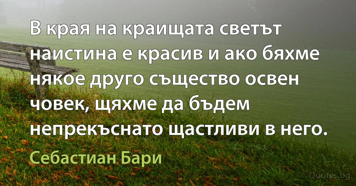 В края на краищата светът наистина е красив и ако бяхме някое друго същество освен човек, щяхме да бъдем непрекъснато щастливи в него. (Себастиан Бари)