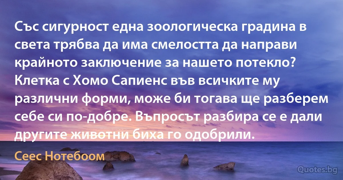 Със сигурност една зоологическа градина в света трябва да има смелостта да направи крайното заключение за нашето потекло? Клетка с Хомо Сапиенс във всичките му различни форми, може би тогава ще разберем себе си по-добре. Въпросът разбира се е дали другите животни биха го одобрили. (Сеес Нотебоом)