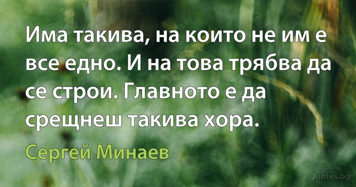 Има такива, на които не им е все едно. И на това трябва да се строи. Главното е да срещнеш такива хора. (Сергей Минаев)