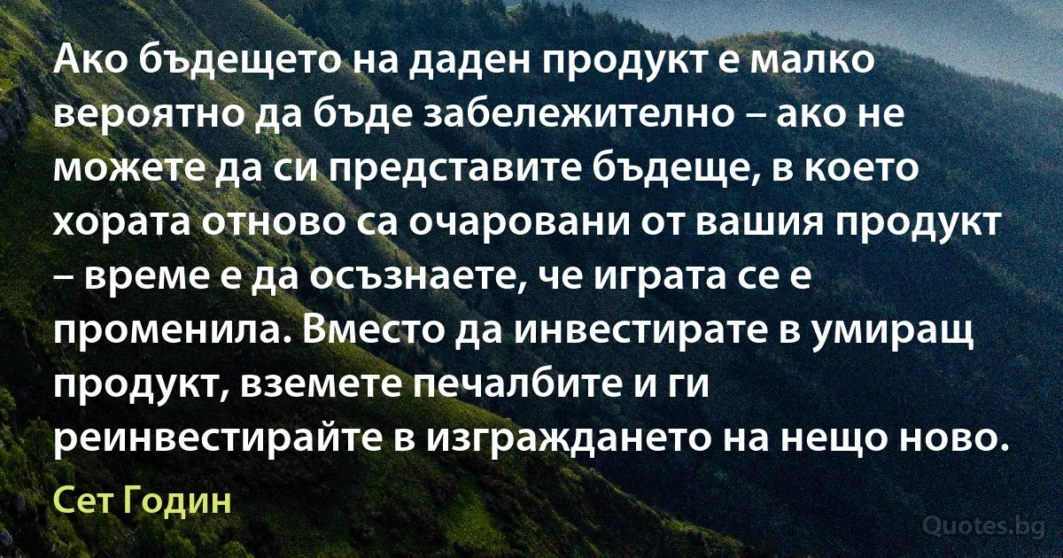 Ако бъдещето на даден продукт е малко вероятно да бъде забележително – ако не можете да си представите бъдеще, в което хората отново са очаровани от вашия продукт – време е да осъзнаете, че играта се е променила. Вместо да инвестирате в умиращ продукт, вземете печалбите и ги реинвестирайте в изграждането на нещо ново. (Сет Годин)