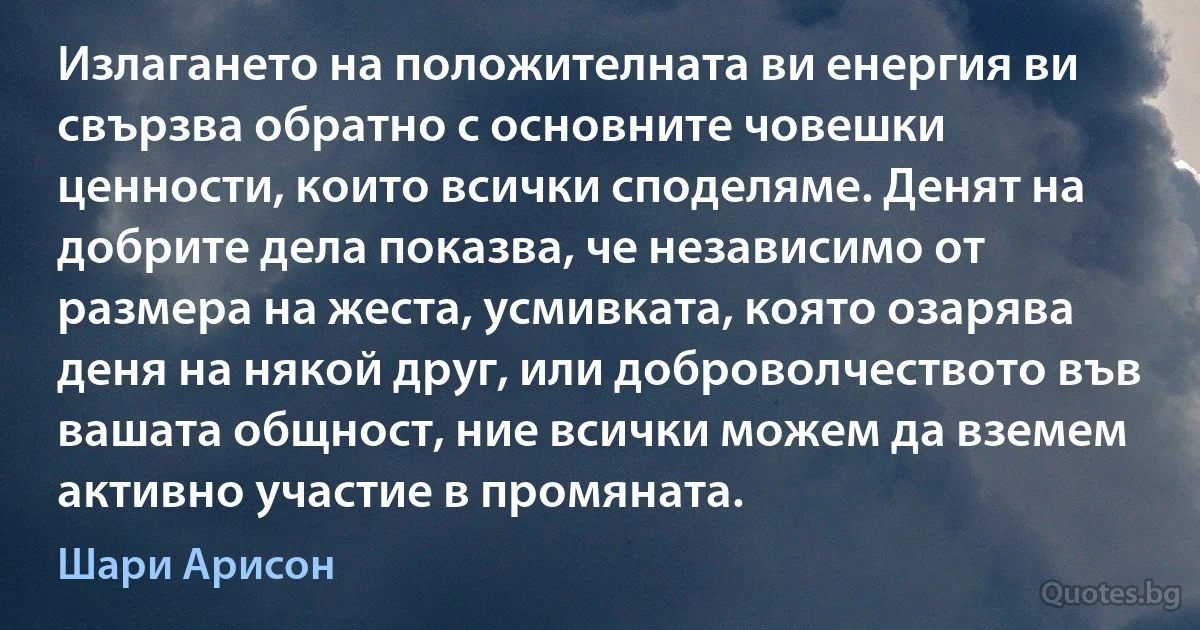 Излагането на положителната ви енергия ви свързва обратно с основните човешки ценности, които всички споделяме. Денят на добрите дела показва, че независимо от размера на жеста, усмивката, която озарява деня на някой друг, или доброволчеството във вашата общност, ние всички можем да вземем активно участие в промяната. (Шари Арисон)