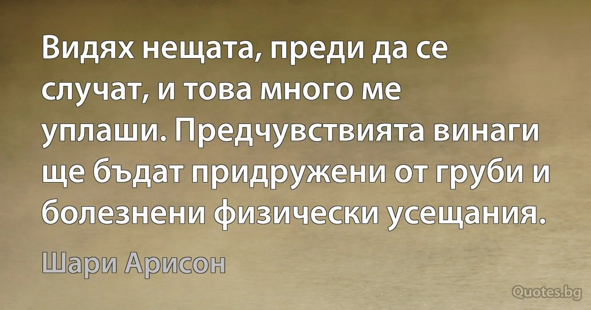 Видях нещата, преди да се случат, и това много ме уплаши. Предчувствията винаги ще бъдат придружени от груби и болезнени физически усещания. (Шари Арисон)