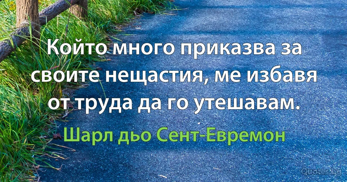 Който много приказва за своите нещастия, ме избавя от труда да го утешавам. (Шарл дьо Сент-Евремон)