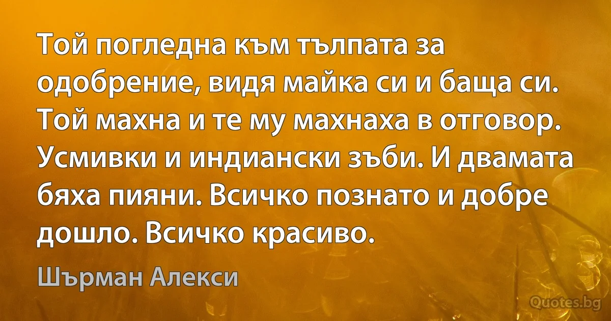 Той погледна към тълпата за одобрение, видя майка си и баща си. Той махна и те му махнаха в отговор. Усмивки и индиански зъби. И двамата бяха пияни. Всичко познато и добре дошло. Всичко красиво. (Шърман Алекси)