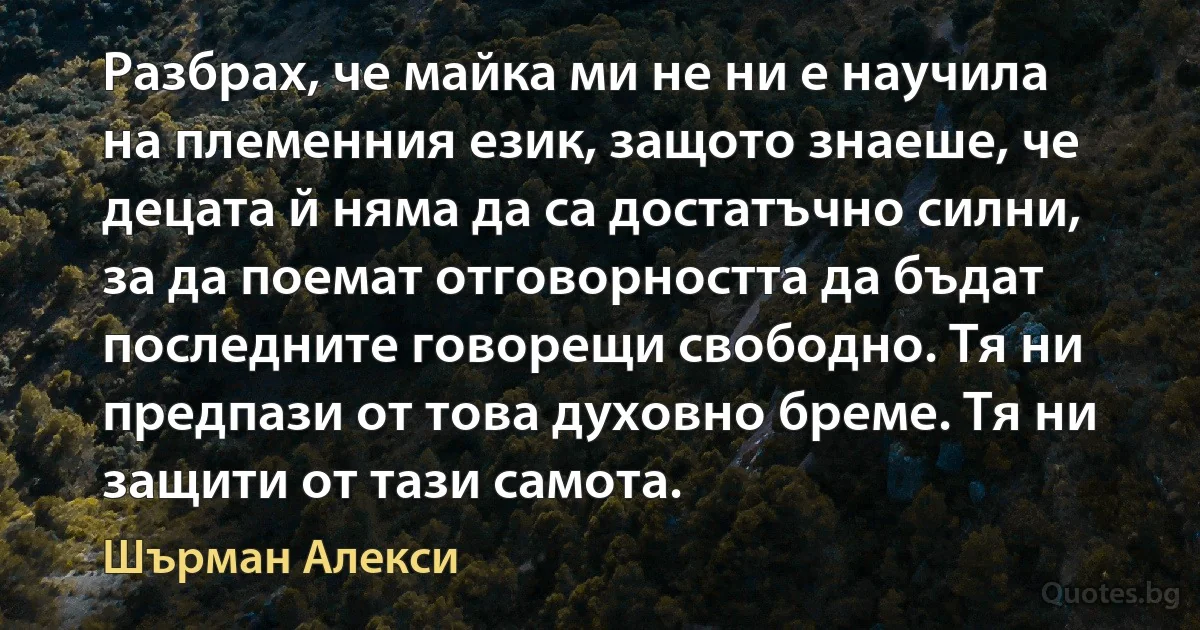 Разбрах, че майка ми не ни е научила на племенния език, защото знаеше, че децата й няма да са достатъчно силни, за да поемат отговорността да бъдат последните говорещи свободно. Тя ни предпази от това духовно бреме. Тя ни защити от тази самота. (Шърман Алекси)