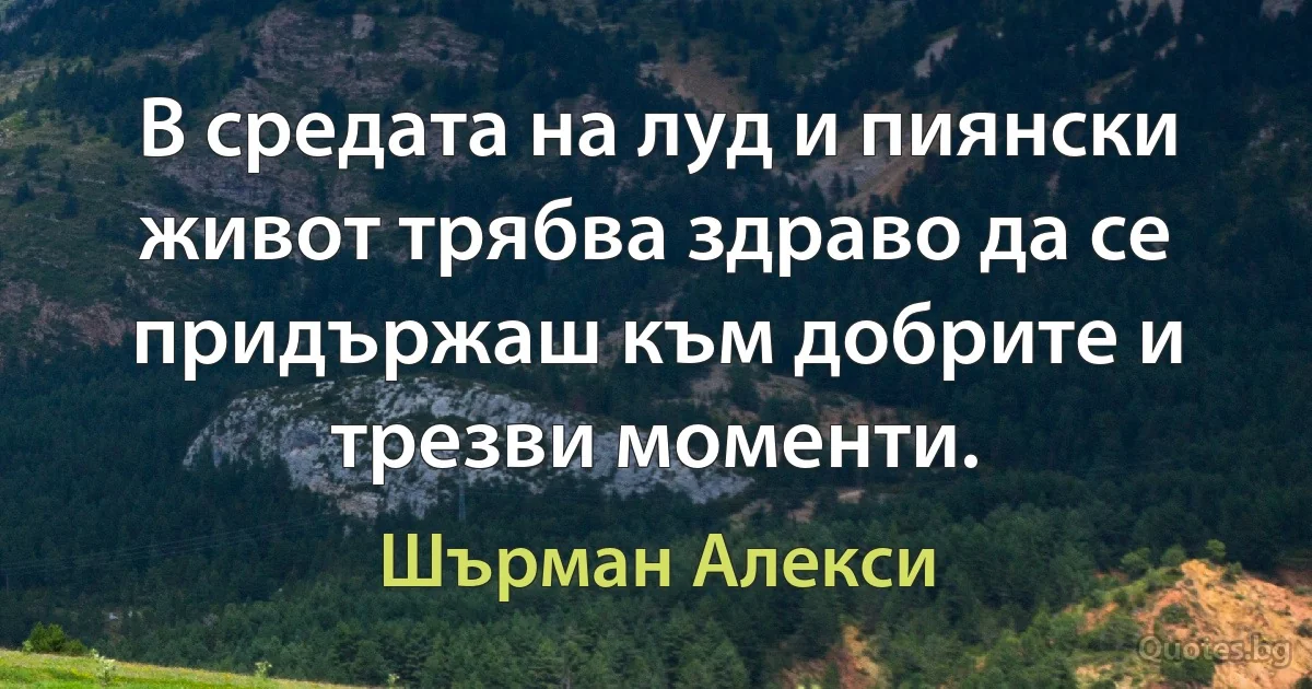 В средата на луд и пиянски живот трябва здраво да се придържаш към добрите и трезви моменти. (Шърман Алекси)