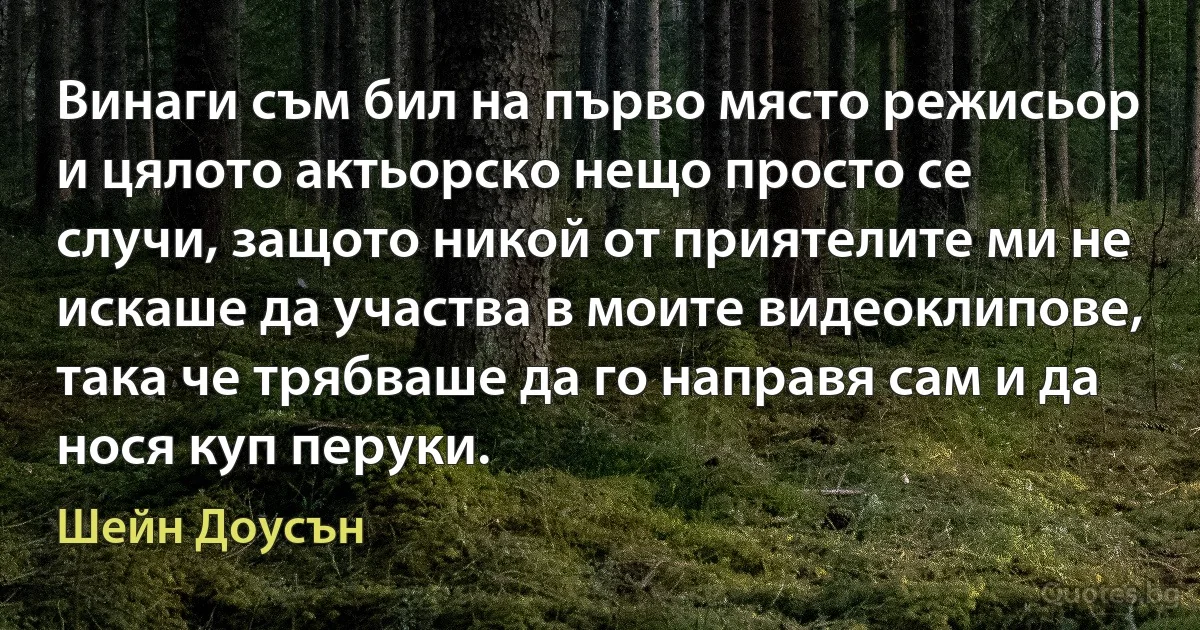 Винаги съм бил на първо място режисьор и цялото актьорско нещо просто се случи, защото никой от приятелите ми не искаше да участва в моите видеоклипове, така че трябваше да го направя сам и да нося куп перуки. (Шейн Доусън)