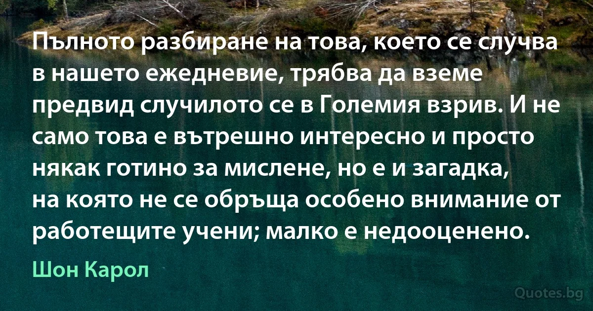 Пълното разбиране на това, което се случва в нашето ежедневие, трябва да вземе предвид случилото се в Големия взрив. И не само това е вътрешно интересно и просто някак готино за мислене, но е и загадка, на която не се обръща особено внимание от работещите учени; малко е недооценено. (Шон Карол)