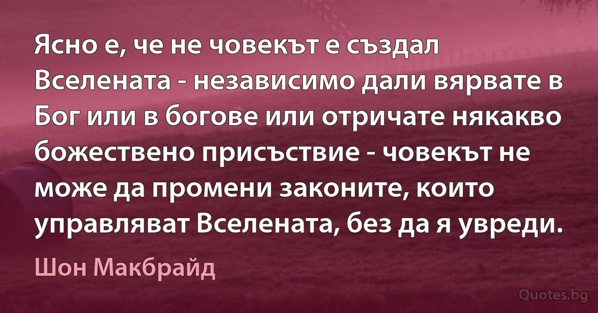 Ясно е, че не човекът е създал Вселената - независимо дали вярвате в Бог или в богове или отричате някакво божествено присъствие - човекът не може да промени законите, които управляват Вселената, без да я увреди. (Шон Макбрайд)