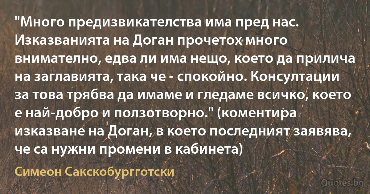 "Много предизвикателства има пред нас. Изказванията на Доган прочетох много внимателно, едва ли има нещо, което да прилича на заглавията, така че - спокойно. Консултации за това трябва да имаме и гледаме всичко, което е най-добро и ползотворно." (коментира изказване на Доган, в което последният заявява, че са нужни промени в кабинета) (Симеон Сакскобургготски)