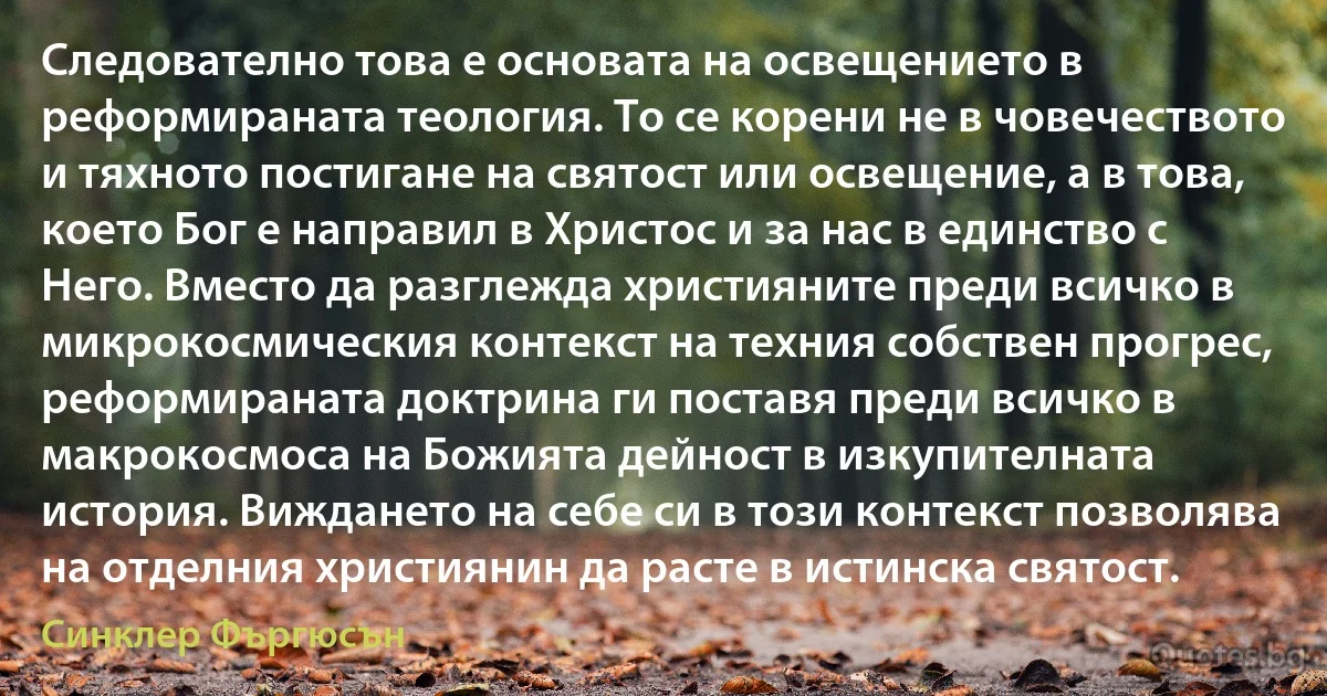 Следователно това е основата на освещението в реформираната теология. То се корени не в човечеството и тяхното постигане на святост или освещение, а в това, което Бог е направил в Христос и за нас в единство с Него. Вместо да разглежда християните преди всичко в микрокосмическия контекст на техния собствен прогрес, реформираната доктрина ги поставя преди всичко в макрокосмоса на Божията дейност в изкупителната история. Виждането на себе си в този контекст позволява на отделния християнин да расте в истинска святост. (Синклер Фъргюсън)