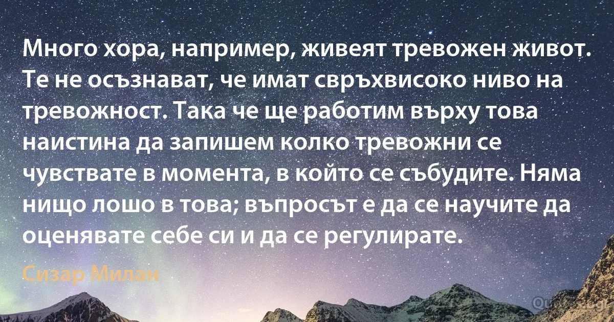 Много хора, например, живеят тревожен живот. Те не осъзнават, че имат свръхвисоко ниво на тревожност. Така че ще работим върху това наистина да запишем колко тревожни се чувствате в момента, в който се събудите. Няма нищо лошо в това; въпросът е да се научите да оценявате себе си и да се регулирате. (Сизар Милан)