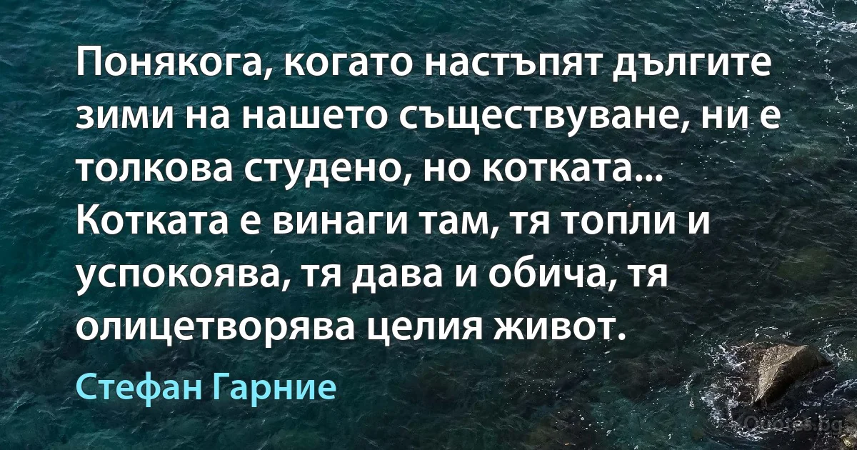 Понякога, когато настъпят дългите зими на нашето съществуване, ни е толкова студено, но котката... Котката е винаги там, тя топли и успокоява, тя дава и обича, тя олицетворява целия живот. (Стефан Гарние)