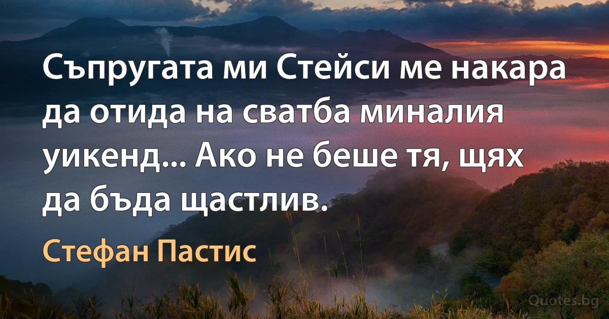 Съпругата ми Стейси ме накара да отида на сватба миналия уикенд... Ако не беше тя, щях да бъда щастлив. (Стефан Пастис)