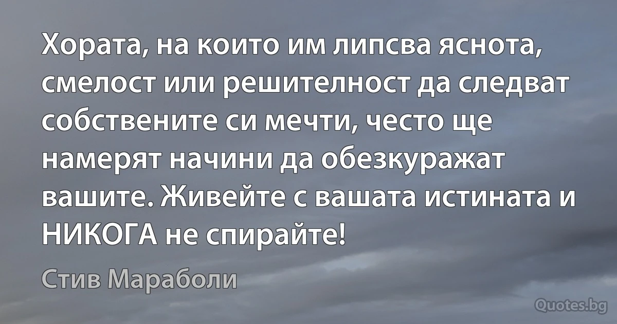 Хората, на които им липсва яснота, смелост или решителност да следват собствените си мечти, често ще намерят начини да обезкуражат вашите. Живейте с вашата истината и НИКОГА не спирайте! (Стив Мараболи)