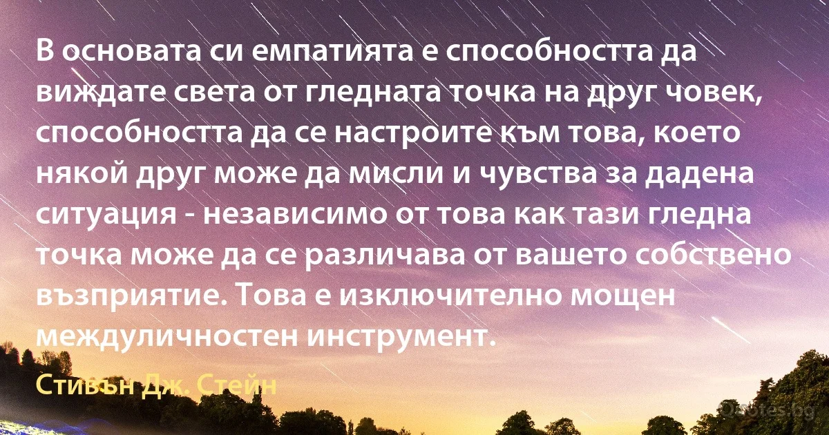 В основата си емпатията е способността да виждате света от гледната точка на друг човек, способността да се настроите към това, което някой друг може да мисли и чувства за дадена ситуация - независимо от това как тази гледна точка може да се различава от вашето собствено възприятие. Това е изключително мощен междуличностен инструмент. (Стивън Дж. Стейн)