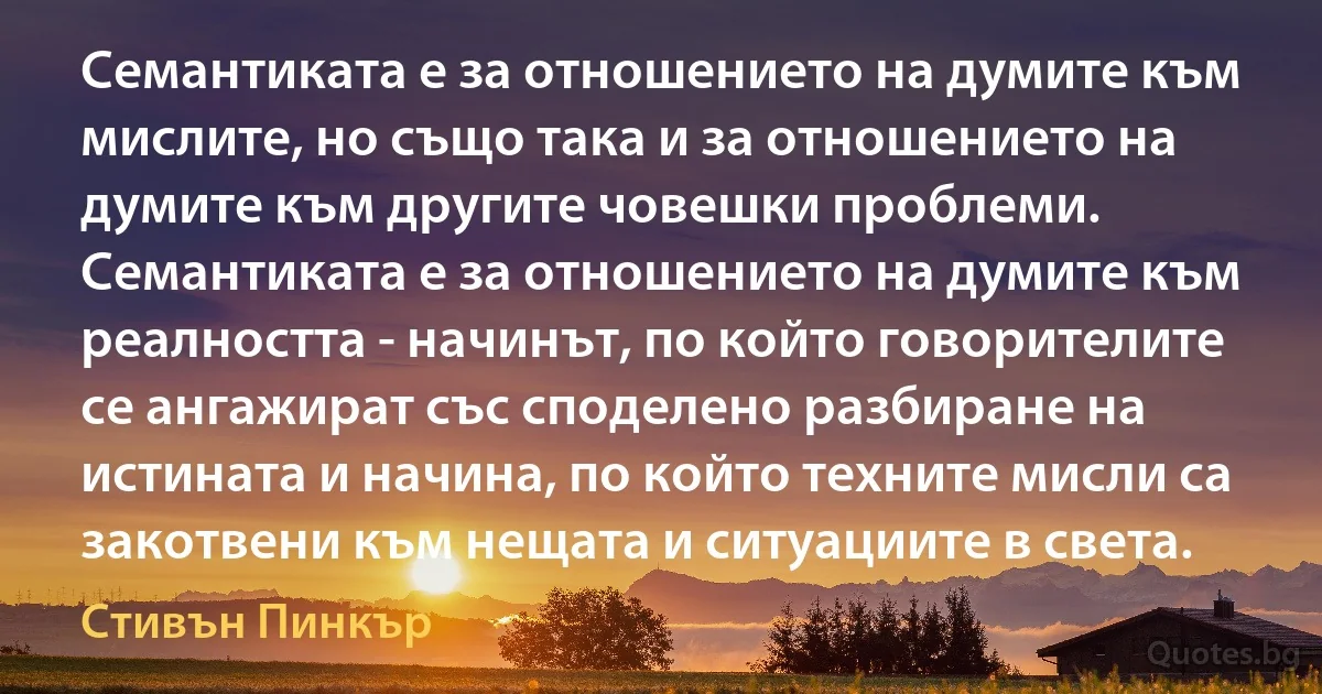 Семантиката е за отношението на думите към мислите, но също така и за отношението на думите към другите човешки проблеми. Семантиката е за отношението на думите към реалността - начинът, по който говорителите се ангажират със споделено разбиране на истината и начина, по който техните мисли са закотвени към нещата и ситуациите в света. (Стивън Пинкър)