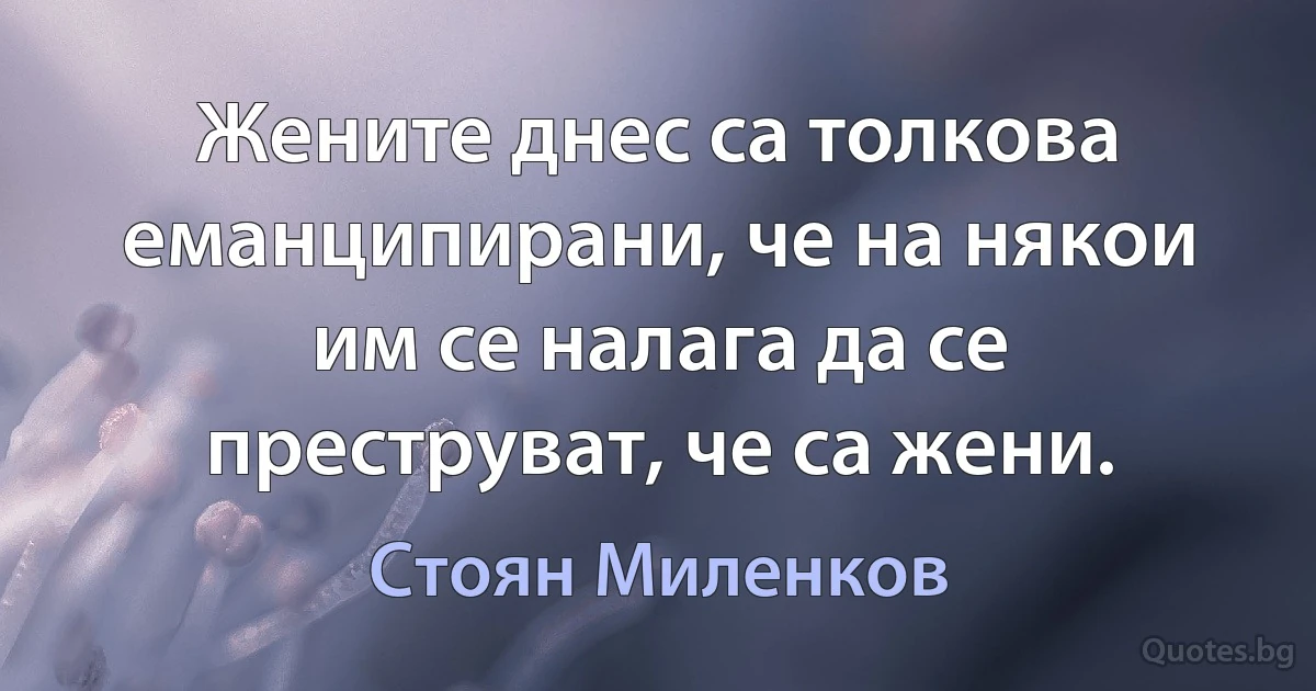 Жените днес са толкова еманципирани, че на някои им се налага да се преструват, че са жени. (Стоян Миленков)