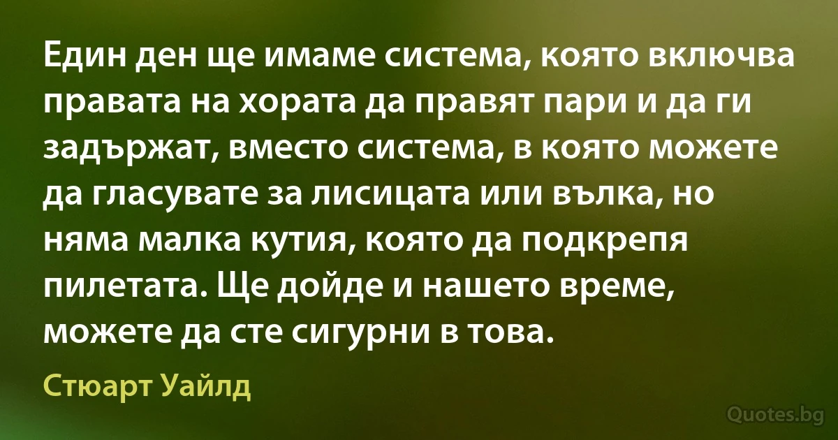 Един ден ще имаме система, която включва правата на хората да правят пари и да ги задържат, вместо система, в която можете да гласувате за лисицата или вълка, но няма малка кутия, която да подкрепя пилетата. Ще дойде и нашето време, можете да сте сигурни в това. (Стюарт Уайлд)