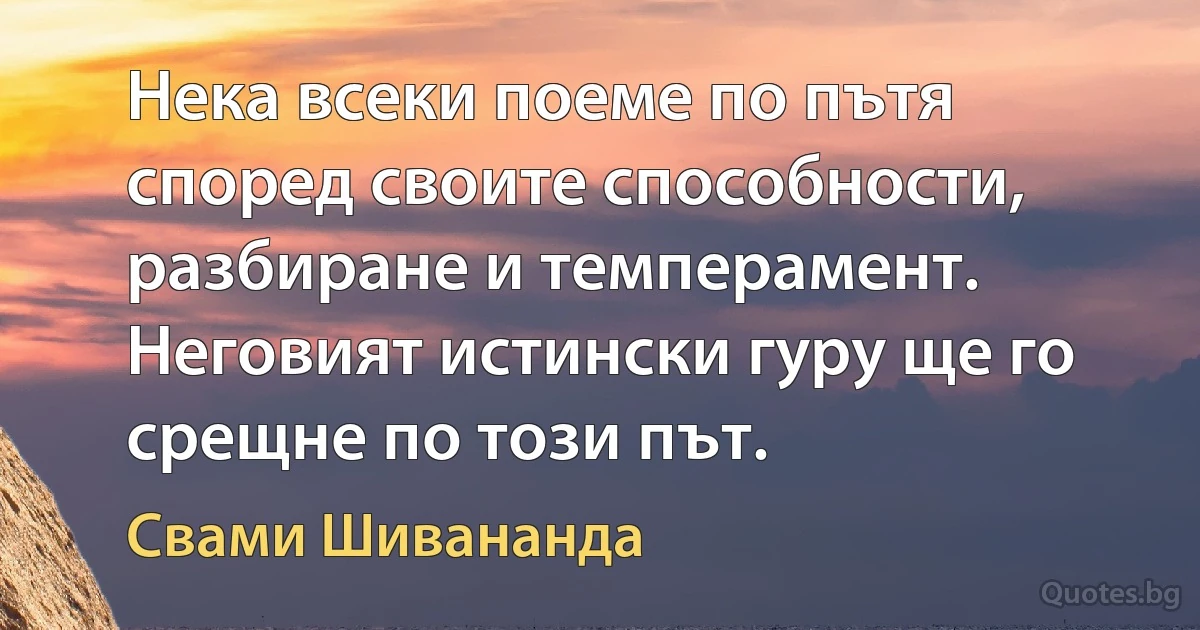 Нека всеки поеме по пътя според своите способности, разбиране и темперамент. Неговият истински гуру ще го срещне по този път. (Свами Шивананда)