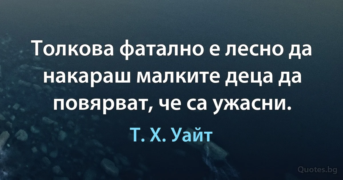 Толкова фатално е лесно да накараш малките деца да повярват, че са ужасни. (Т. Х. Уайт)