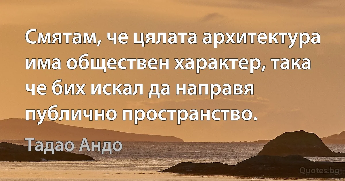 Смятам, че цялата архитектура има обществен характер, така че бих искал да направя публично пространство. (Тадао Андо)