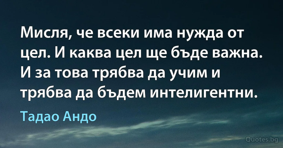 Мисля, че всеки има нужда от цел. И каква цел ще бъде важна. И за това трябва да учим и трябва да бъдем интелигентни. (Тадао Андо)