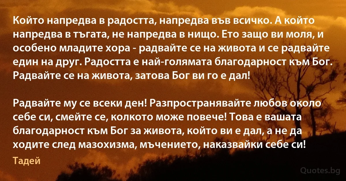 Който напредва в радостта, напредва във всичко. А който напредва в тъгата, не напредва в нищо. Ето защо ви моля, и особено младите хора - радвайте се на живота и се радвайте един на друг. Радостта е най-голямата благодарност към Бог. Радвайте се на живота, затова Бог ви го е дал!

Радвайте му се всеки ден! Разпространявайте любов около себе си, смейте се, колкото може повече! Това е вашата благодарност към Бог за живота, който ви е дал, а не да ходите след мазохизма, мъчението, наказвайки себе си! (Тадей)