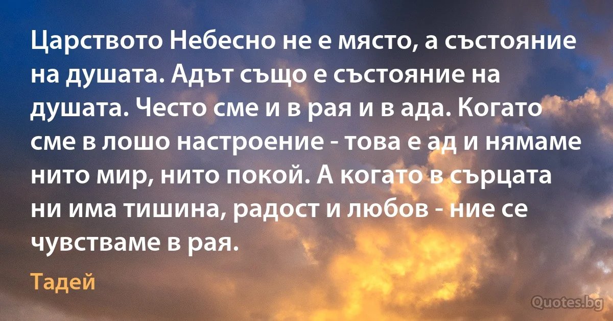 Царството Небесно не е място, а състояние на душата. Адът също е състояние на душата. Често сме и в рая и в ада. Когато сме в лошо настроение - това е ад и нямаме нито мир, нито покой. А когато в сърцата ни има тишина, радост и любов - ние се чувстваме в рая. (Тадей)