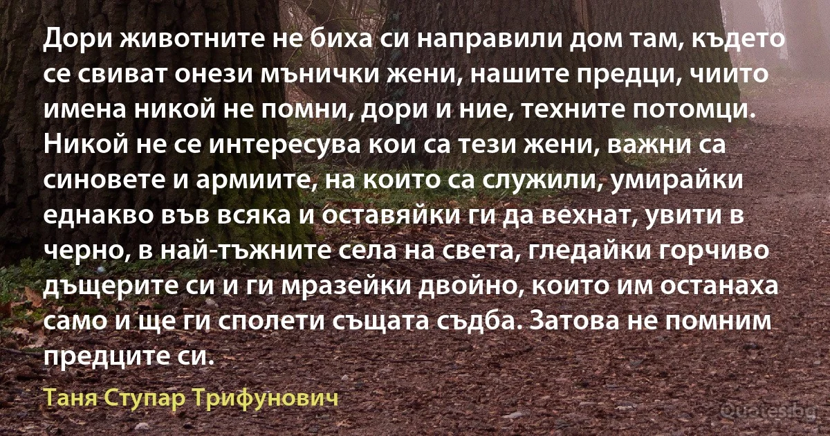 Дори животните не биха си направили дом там, където се свиват онези мънички жени, нашите предци, чиито имена никой не помни, дори и ние, техните потомци. Никой не се интересува кои са тези жени, важни са синовете и армиите, на които са служили, умирайки еднакво във всяка и оставяйки ги да вехнат, увити в черно, в най-тъжните села на света, гледайки горчиво дъщерите си и ги мразейки двойно, които им останаха само и ще ги сполети същата съдба. Затова не помним предците си. (Таня Ступар Трифунович)