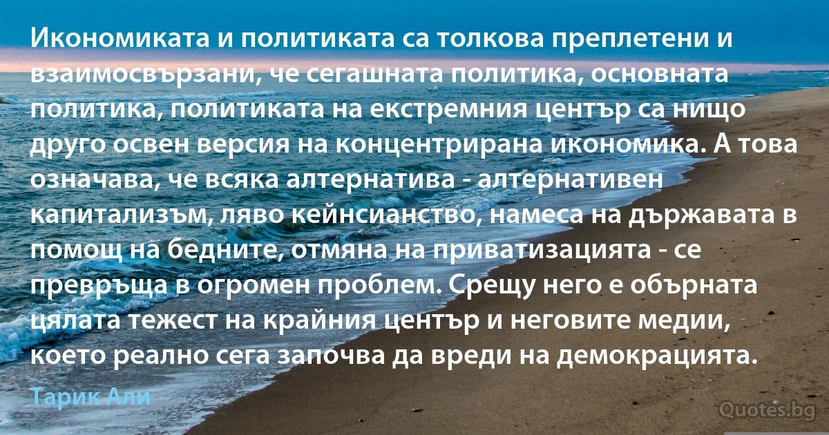 Икономиката и политиката са толкова преплетени и взаимосвързани, че сегашната политика, основната политика, политиката на екстремния център са нищо друго освен версия на концентрирана икономика. А това означава, че всяка алтернатива - алтернативен капитализъм, ляво кейнсианство, намеса на държавата в помощ на бедните, отмяна на приватизацията - се превръща в огромен проблем. Срещу него е обърната цялата тежест на крайния център и неговите медии, което реално сега започва да вреди на демокрацията. (Тарик Али)