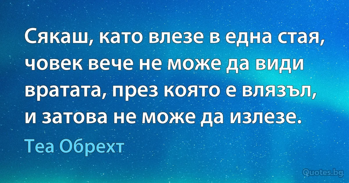 Сякаш, като влезе в една стая, човек вече не може да види вратата, през която е влязъл, и затова не може да излезе. (Теа Обрехт)