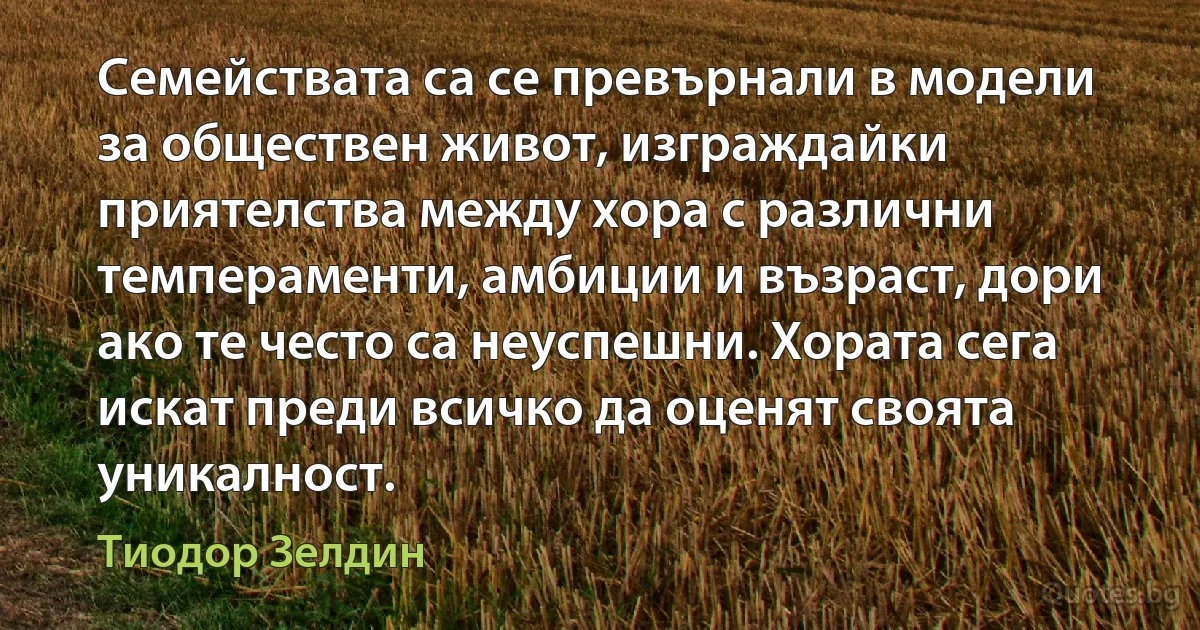 Семействата са се превърнали в модели за обществен живот, изграждайки приятелства между хора с различни темпераменти, амбиции и възраст, дори ако те често са неуспешни. Хората сега искат преди всичко да оценят своята уникалност. (Тиодор Зелдин)