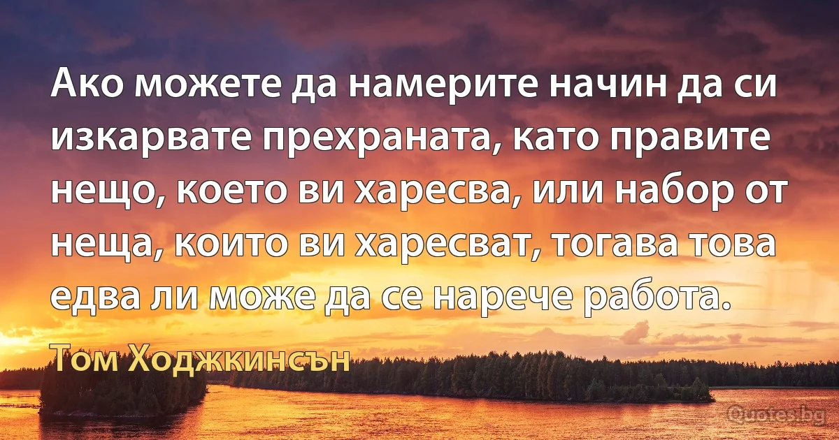 Ако можете да намерите начин да си изкарвате прехраната, като правите нещо, което ви харесва, или набор от неща, които ви харесват, тогава това едва ли може да се нарече работа. (Том Ходжкинсън)