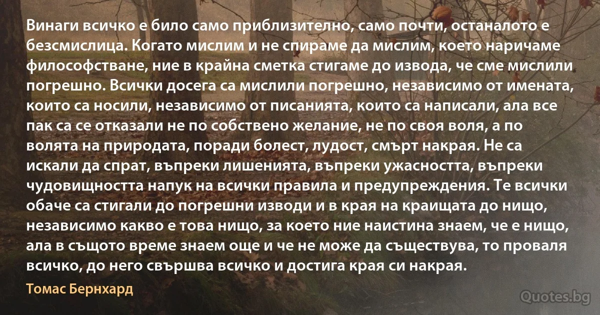 Винаги всичко е било само приблизително, само почти, останалото е безсмислица. Когато мислим и не спираме да мислим, което наричаме философстване, ние в крайна сметка стигаме до извода, че сме мислили погрешно. Всички досега са мислили погрешно, независимо от имената, които са носили, независимо от писанията, които са написали, ала все пак са се отказали не по собствено желание, не по своя воля, а по волята на природата, поради болест, лудост, смърт накрая. Не са искали да спрат, въпреки лишенията, въпреки ужасността, въпреки чудовищността напук на всички правила и предупреждения. Те всички обаче са стигали до погрешни изводи и в края на краищата до нищо, независимо какво е това нищо, за което ние наистина знаем, че е нищо, ала в същото време знаем още и че не може да съществува, то проваля всичко, до него свършва всичко и достига края си накрая. (Томас Бернхард)