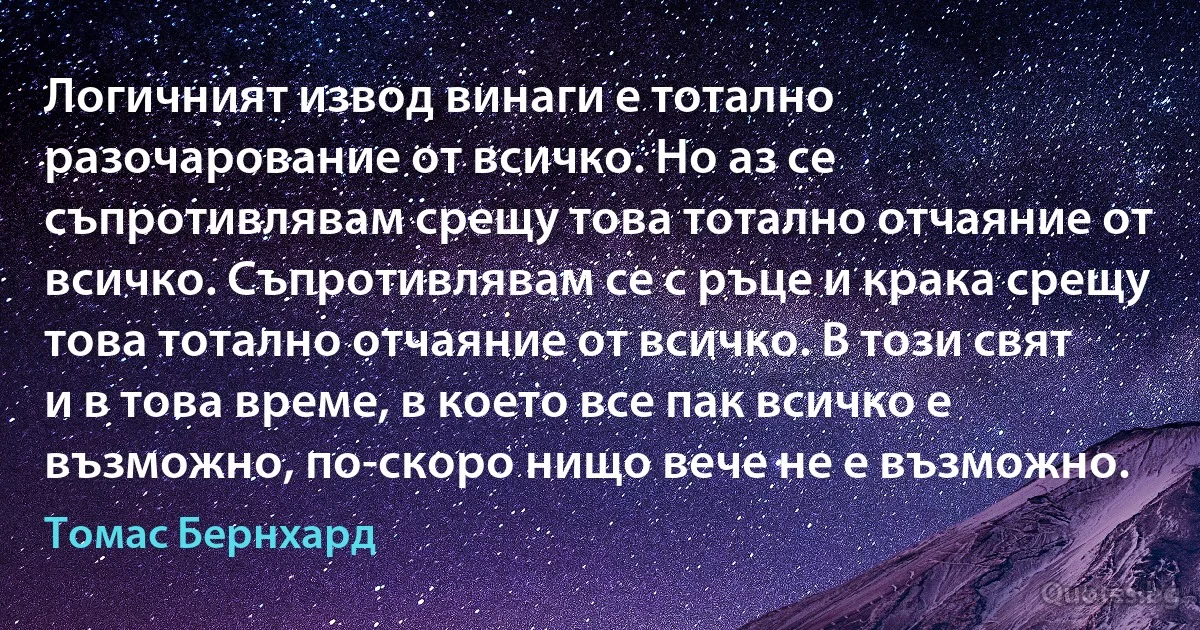 Логичният извод винаги е тотално разочарование от всичко. Но аз се съпротивлявам срещу това тотално отчаяние от всичко. Съпротивлявам се с ръце и крака срещу това тотално отчаяние от всичко. В този свят и в това време, в което все пак всичко е възможно, по-скоро нищо вече не е възможно. (Томас Бернхард)