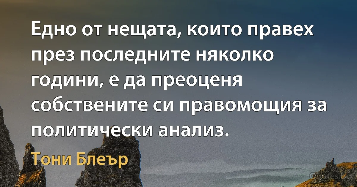 Едно от нещата, които правех през последните няколко години, е да преоценя собствените си правомощия за политически анализ. (Тони Блеър)