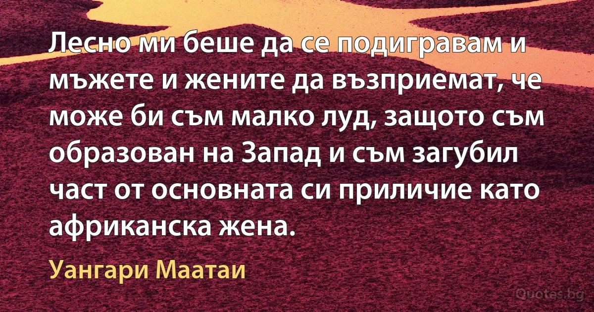 Лесно ми беше да се подигравам и мъжете и жените да възприемат, че може би съм малко луд, защото съм образован на Запад и съм загубил част от основната си приличие като африканска жена. (Уангари Маатаи)